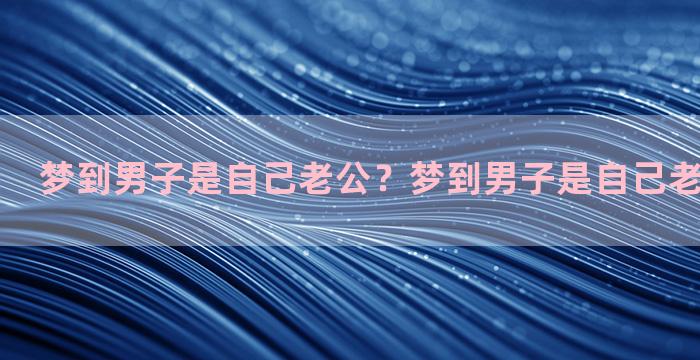 梦到男子是自己老公？梦到男子是自己老公什么意思