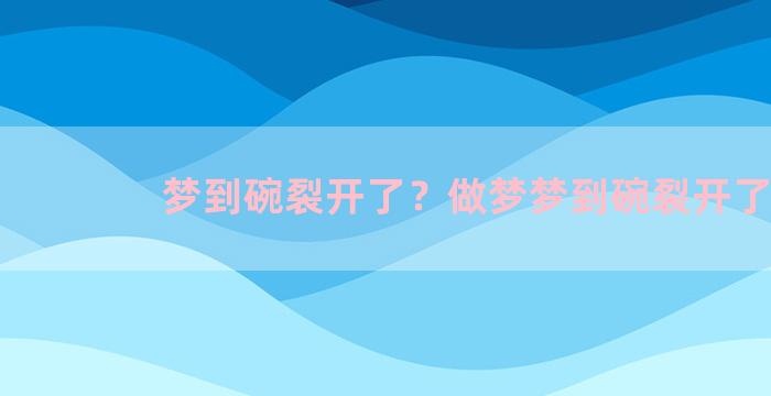 梦到碗裂开了？做梦梦到碗裂开了