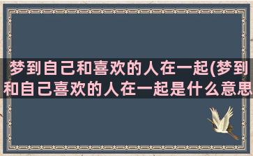 梦到自己和喜欢的人在一起(梦到和自己喜欢的人在一起是什么意思)