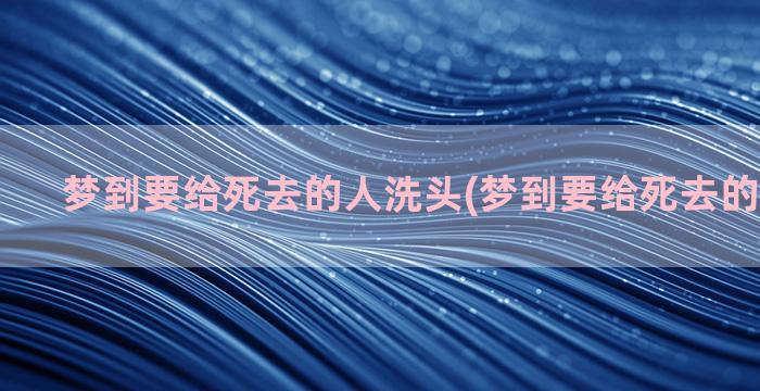 梦到要给死去的人洗头(梦到要给死去的人烧纸钱)