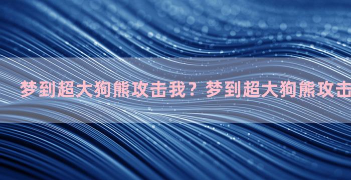 梦到超大狗熊攻击我？梦到超大狗熊攻击我什么意思