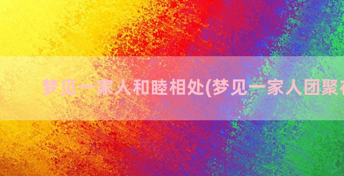 梦见一家人和睦相处(梦见一家人团聚在一起)