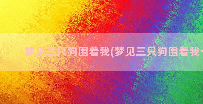 梦见三只狗围着我(梦见三只狗围着我一直叫)