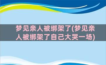 梦见亲人被绑架了(梦见亲人被绑架了自己大哭一场)