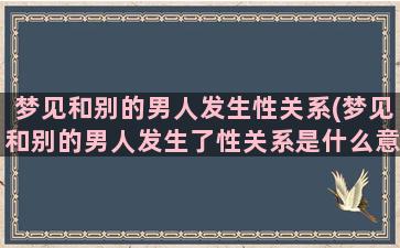 梦见和别的男人发生性关系(梦见和别的男人发生了性关系是什么意思佛滔网)