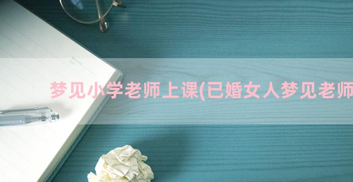 梦见小学老师上课(已婚女人梦见老师上课)