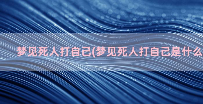 梦见死人打自己(梦见死人打自己是什么预兆解梦)