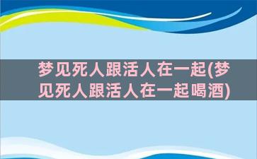 梦见死人跟活人在一起(梦见死人跟活人在一起喝酒)