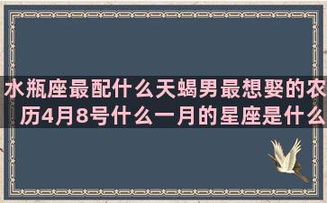 水瓶座最配什么天蝎男最想娶的农历4月8号什么一月的星座是什么(水瓶座男生配什么座女生)