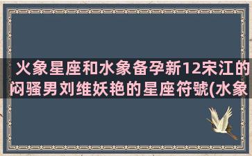 火象星座和水象备孕新12宋江的闷骚男刘维妖艳的星座符號(水象和火象星座相克吗)