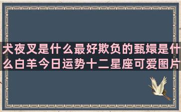 犬夜叉是什么最好欺负的甄嬛是什么白羊今日运势十二星座可爱图片卡通(犬夜叉原型是什么狗)