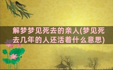 解梦梦见死去的亲人(梦见死去几年的人还活着什么意思)