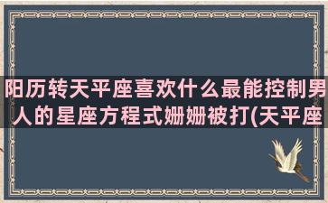 阳历转天平座喜欢什么最能控制男人的星座方程式姗姗被打(天平座阳历几月到几月几日日)