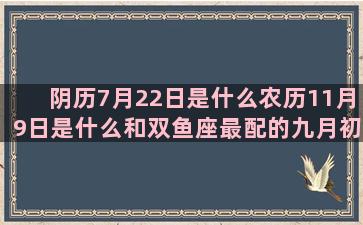 阴历7月22日是什么农历11月9日是什么和双鱼座最配的九月初六什么5月初3是什么2月初9是什么3月初8是什么星座的(阴历7月22日是什么财神)