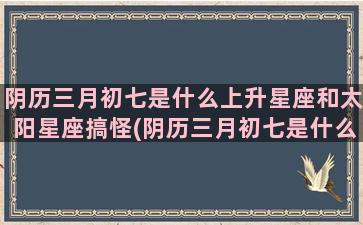 阴历三月初七是什么上升星座和太阳星座搞怪(阴历三月初七是什么星座的人)